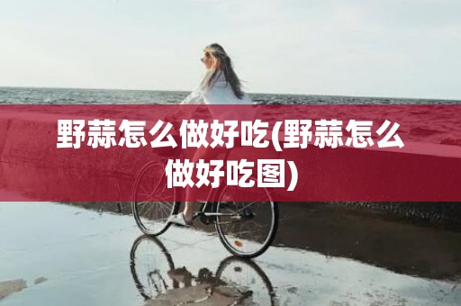 野蒜怎么做好吃(野蒜怎么做好吃图)
