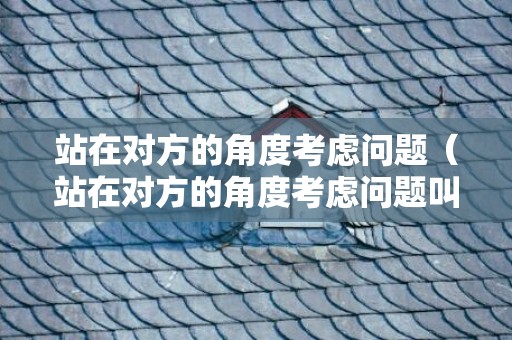 站在对方的角度考虑问题（站在对方的角度考虑问题叫什么）