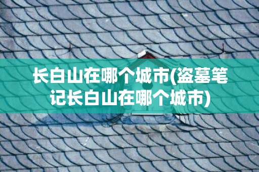 长白山在哪个城市(盗墓笔记长白山在哪个城市)