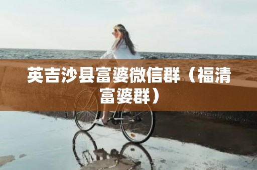 英吉沙县富婆微信群（福清富婆群）