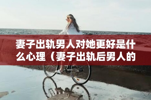 妻子出轨男人对她更好是什么心理（妻子出轨后男人的心理轨迹）