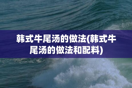 韩式牛尾汤的做法(韩式牛尾汤的做法和配料)