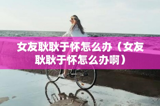 女友耿耿于怀怎么办（女友耿耿于怀怎么办啊）