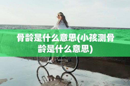 骨龄是什么意思(小孩测骨龄是什么意思)