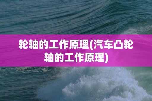 轮轴的工作原理(汽车凸轮轴的工作原理)