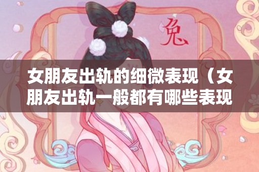 女朋友出轨的细微表现（女朋友出轨一般都有哪些表现）
