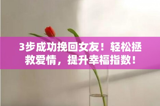 3步成功挽回女友！轻松拯救爱情，提升幸福指数！