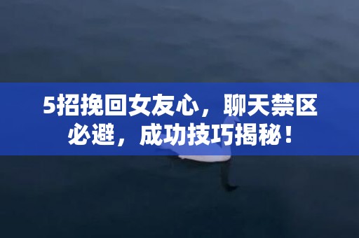 5招挽回女友心，聊天禁区必避，成功技巧揭秘！