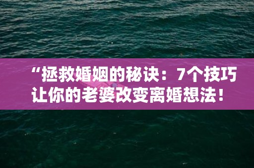 “拯救婚姻的秘诀：7个技巧让你的老婆改变离婚想法！”