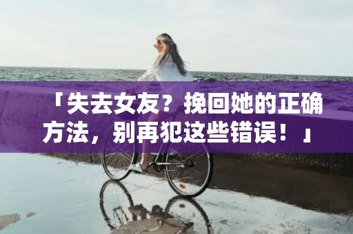 「失去女友？挽回她的正确方法，别再犯这些错误！」
