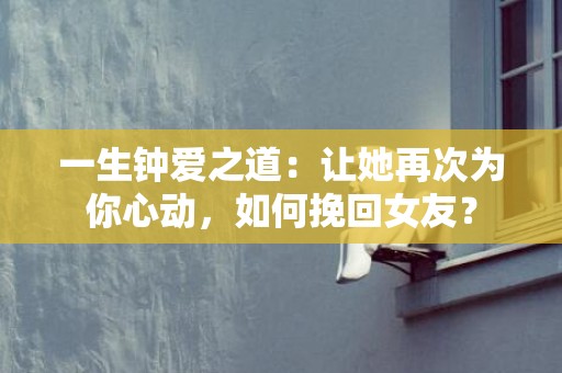 一生钟爱之道：让她再次为你心动，如何挽回女友？