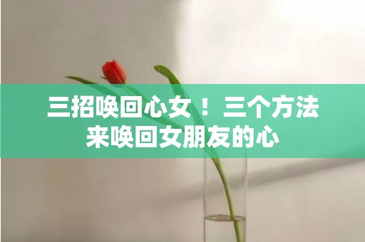 三招唤回心女 ！三个方法来唤回女朋友的心