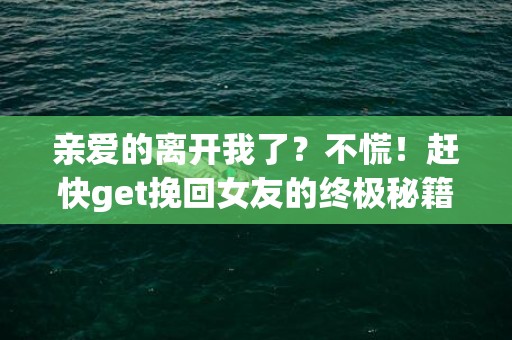 亲爱的离开我了？不慌！赶快get挽回女友的终极秘籍！