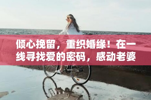 倾心挽留，重织婚缘！在一线寻找爱的密码，感动老婆不离离婚
