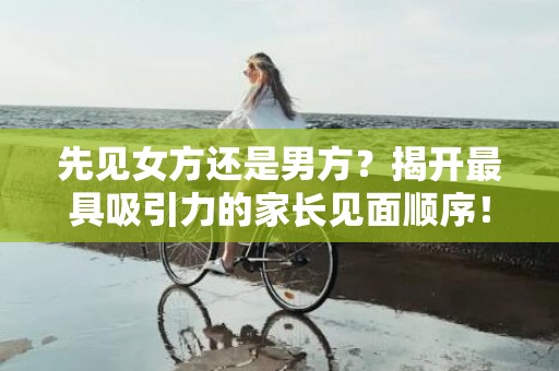 先见女方还是男方？揭开最具吸引力的家长见面顺序！