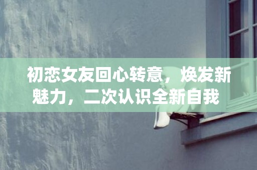 初恋女友回心转意，焕发新魅力，二次认识全新自我 (字符数：41)