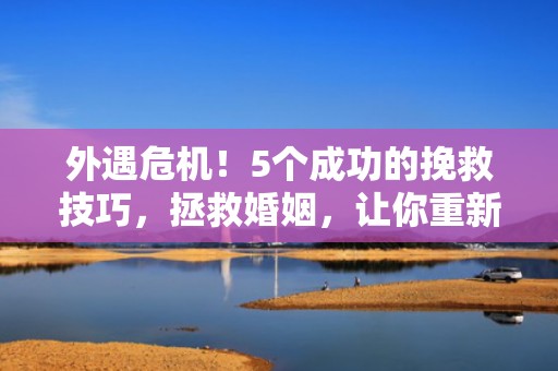 外遇危机！5个成功的挽救技巧，拯救婚姻，让你重新成为她的唯一！