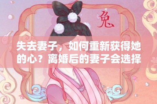 失去妻子，如何重新获得她的心？离婚后的妻子会选择怎样的生活？