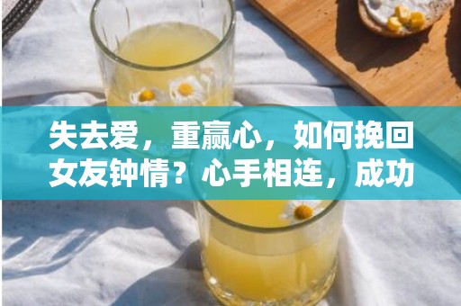 失去爱，重赢心，如何挽回女友钟情？心手相连，成功挽回有望！