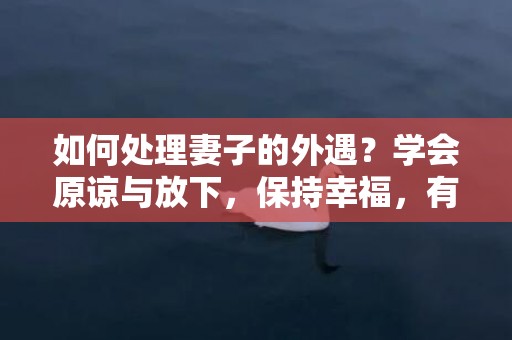 如何处理妻子的外遇？学会原谅与放下，保持幸福，有效方法大揭秘！