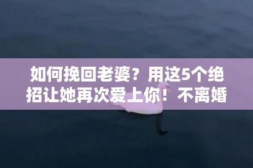 如何挽回老婆？用这5个绝招让她再次爱上你！不离婚的婚姻拯救策略！