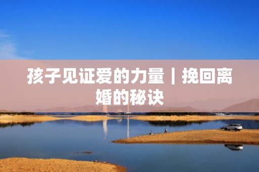 孩子见证爱的力量｜挽回离婚的秘诀