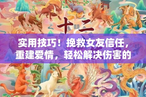 实用技巧！挽救女友信任，重建爱情，轻松解决伤害的方法
