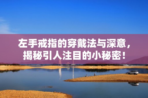 左手戒指的穿戴法与深意，揭秘引人注目的小秘密！