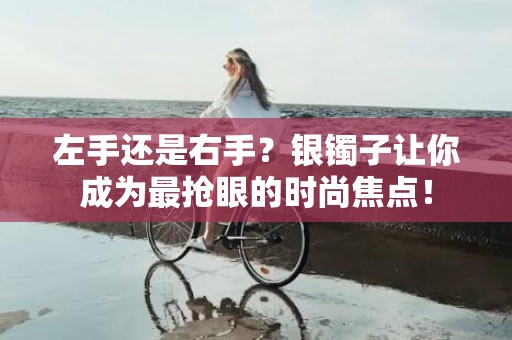 左手还是右手？银镯子让你成为最抢眼的时尚焦点！