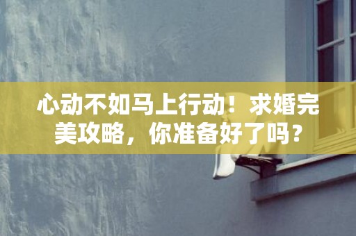 心动不如马上行动！求婚完美攻略，你准备好了吗？