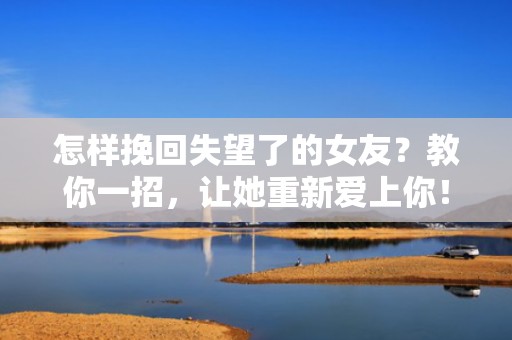 怎样挽回失望了的女友？教你一招，让她重新爱上你！