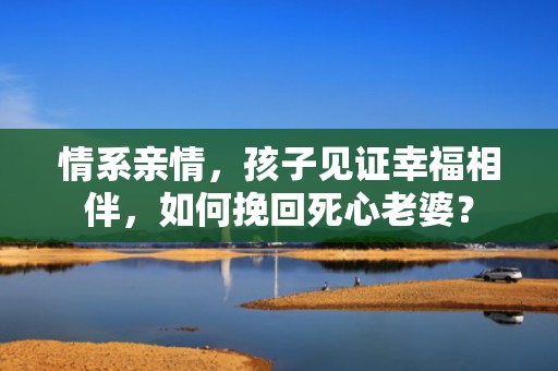情系亲情，孩子见证幸福相伴，如何挽回死心老婆？