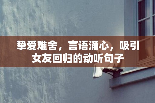 挚爱难舍，言语涌心，吸引女友回归的动听句子