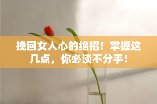 挽回女人心的绝招！掌握这几点，你必谈不分手！