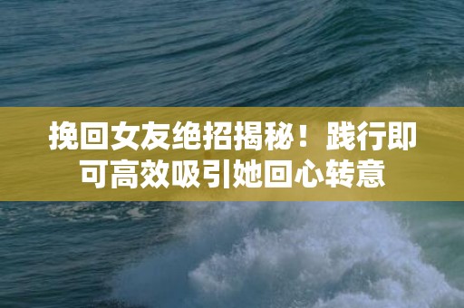 挽回女友绝招揭秘！践行即可高效吸引她回心转意