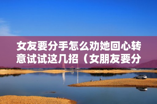 女友要分手怎么劝她回心转意试试这几招（女朋友要分手怎么安慰）