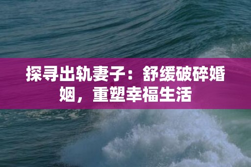 探寻出轨妻子：舒缓破碎婚姻，重塑幸福生活