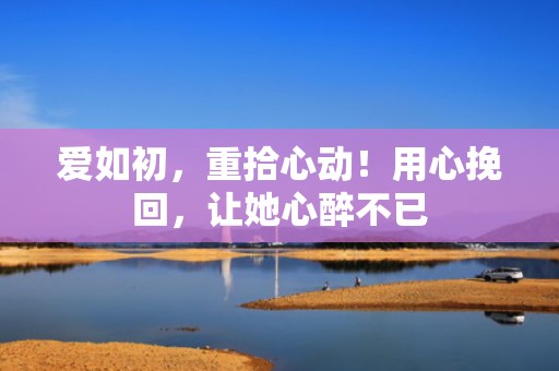 爱如初，重拾心动！用心挽回，让她心醉不已