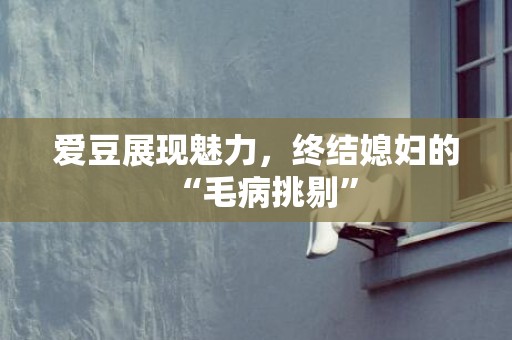 爱豆展现魅力，终结媳妇的“毛病挑剔”