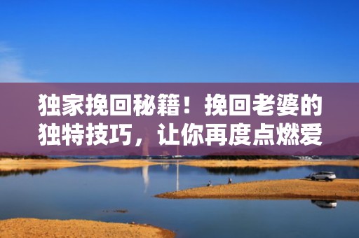 独家挽回秘籍！挽回老婆的独特技巧，让你再度点燃爱情火花！