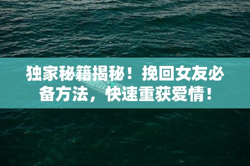 独家秘籍揭秘！挽回女友必备方法，快速重获爱情！