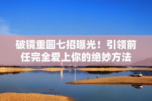 破镜重圆七招曝光！引领前任完全爱上你的绝妙方法