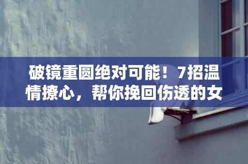 破镜重圆绝对可能！7招温情撩心，帮你挽回伤透的女人