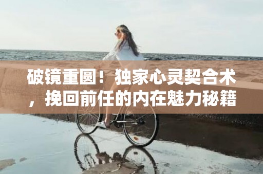 破镜重圆！独家心灵契合术，挽回前任的内在魅力秘籍