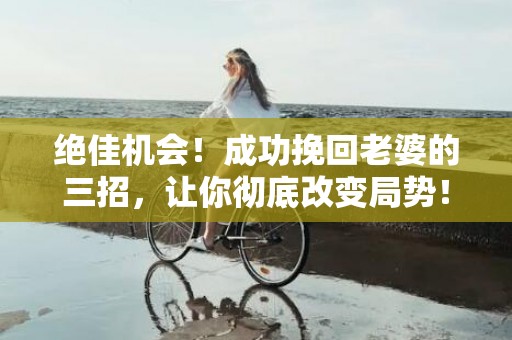 绝佳机会！成功挽回老婆的三招，让你彻底改变局势！