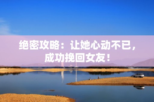 绝密攻略：让她心动不已，成功挽回女友！