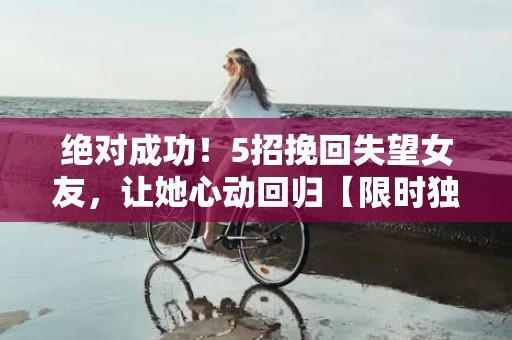 绝对成功！5招挽回失望女友，让她心动回归【限时独家秘籍】