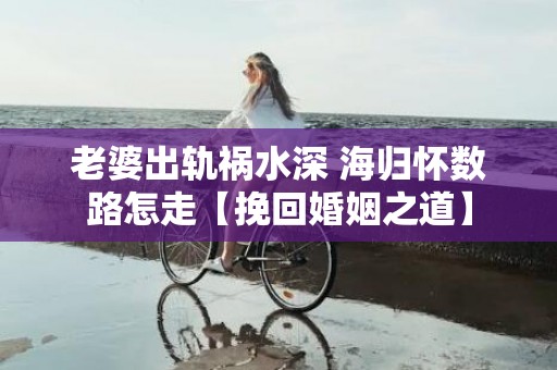 老婆出轨祸水深 海归怀数路怎走【挽回婚姻之道】