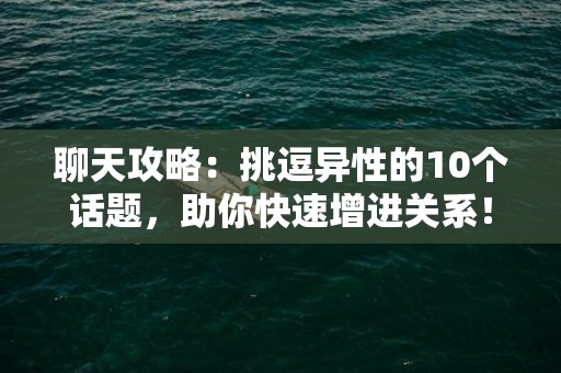聊天攻略：挑逗异性的10个话题，助你快速增进关系！