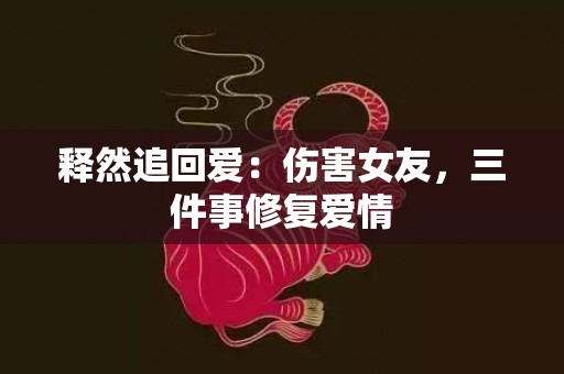 释然追回爱：伤害女友，三件事修复爱情